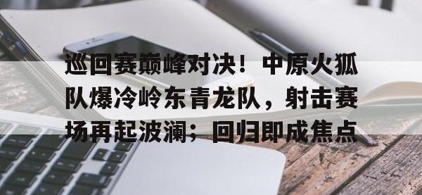 关于巡回赛巅峰对决！中原火狐队爆冷岭东青龙队，射击赛场再起波澜；回归即成焦点的信息